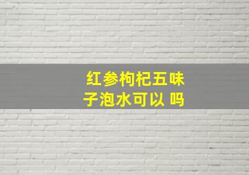 红参枸杞五味子泡水可以 吗